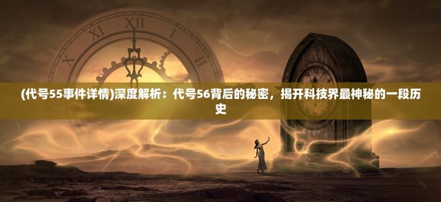 (代号55事件详情)深度解析：代号56背后的秘密，揭开科技界最神秘的一段历史