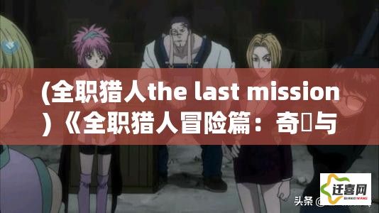 (全职猎人the last mission) 《全职猎人冒险篇：奇犽与小杰的绝境突围》——如何在幻影旅团的追捕中求生存?