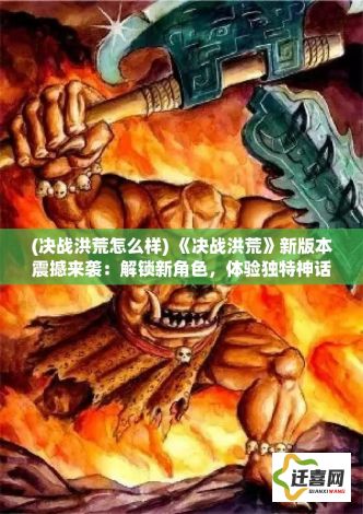 (决战洪荒怎么样) 《决战洪荒》新版本震撼来袭：解锁新角色，体验独特神话战斗！你准备好迎战传奇了吗？